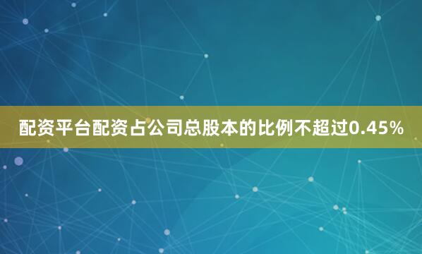 配资平台配资占公司总股本的比例不超过0.45%