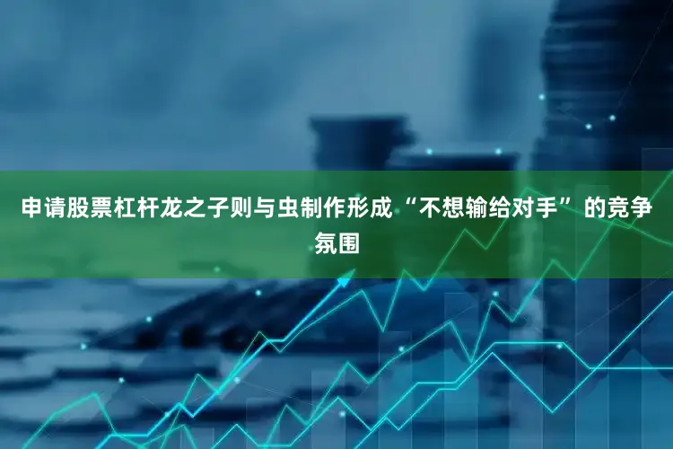 申请股票杠杆龙之子则与虫制作形成 “不想输给对手” 的竞争氛围