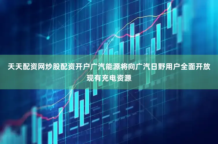 天天配资网炒股配资开户广汽能源将向广汽日野用户全面开放现有充电资源