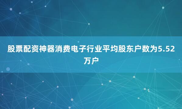 股票配资神器消费电子行业平均股东户数为5.52万户