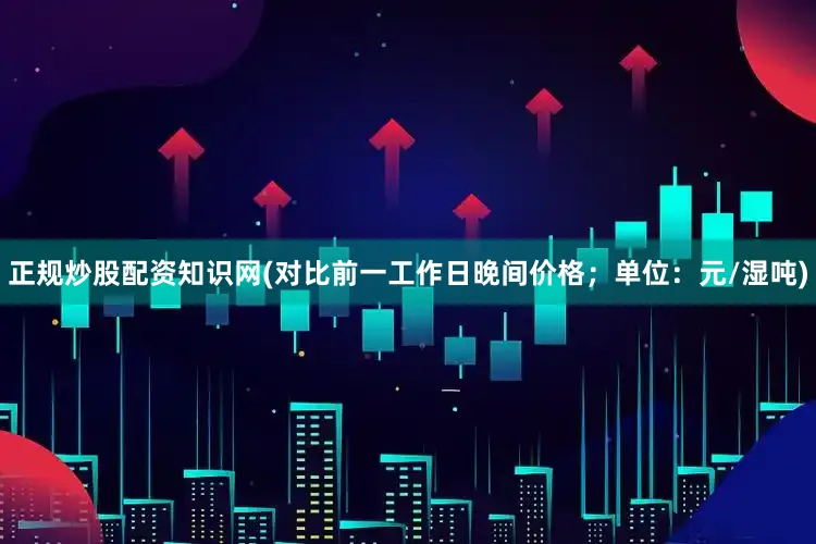 正规炒股配资知识网(对比前一工作日晚间价格；单位：元/湿吨)