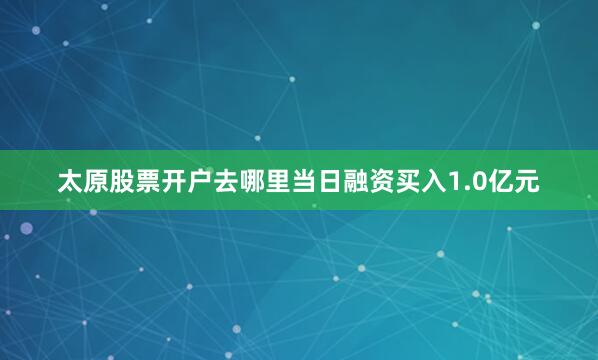 太原股票开户去哪里当日融资买入1.0亿元