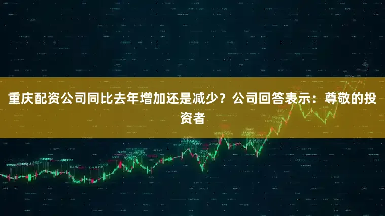 重庆配资公司同比去年增加还是减少？公司回答表示：尊敬的投资者