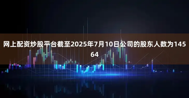 网上配资炒股平台截至2025年7月10日公司的股东人数为14564