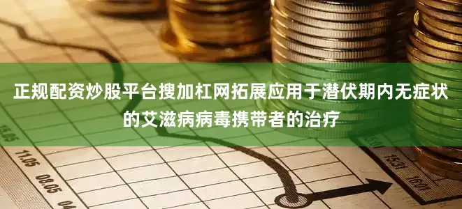 正规配资炒股平台搜加杠网拓展应用于潜伏期内无症状的艾滋病病毒携带者的治疗