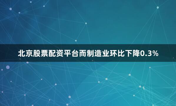 北京股票配资平台而制造业环比下降0.3%