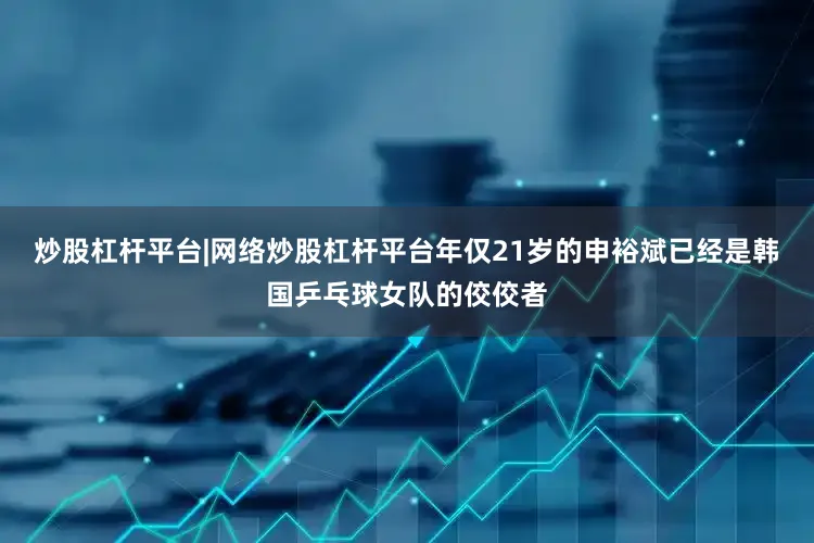 炒股杠杆平台|网络炒股杠杆平台年仅21岁的申裕斌已经是韩国乒乓球女队的佼佼者