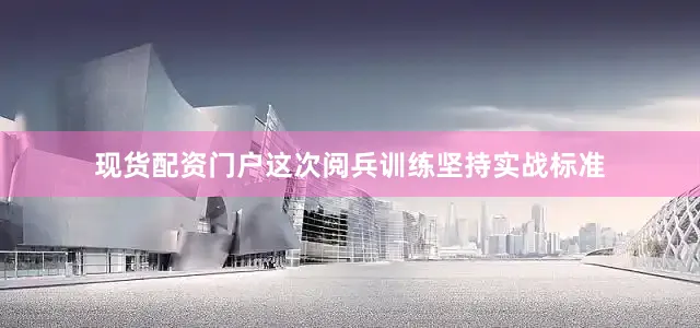 现货配资门户这次阅兵训练坚持实战标准