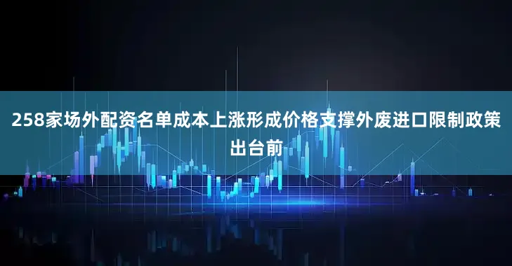 258家场外配资名单成本上涨形成价格支撑外废进口限制政策出台前