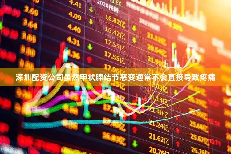 深圳配资公司虽然甲状腺结节恶变通常不会直接导致疼痛