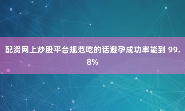 配资网上炒股平台规范吃的话避孕成功率能到 99.8%