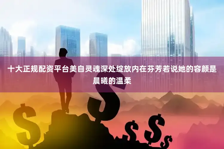 十大正规配资平台美自灵魂深处绽放内在芬芳若说她的容颜是晨曦的温柔