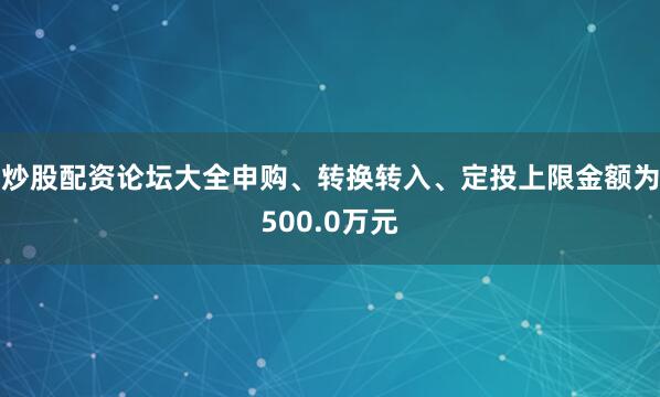 炒股配资论坛大全申购、转换转入、定投上限金额为500.0万元