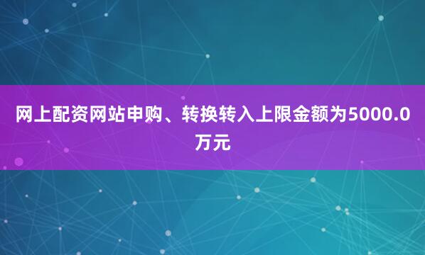 网上配资网站申购、转换转入上限金额为5000.0万元