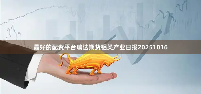 最好的配资平台瑞达期货铝类产业日报20251016
