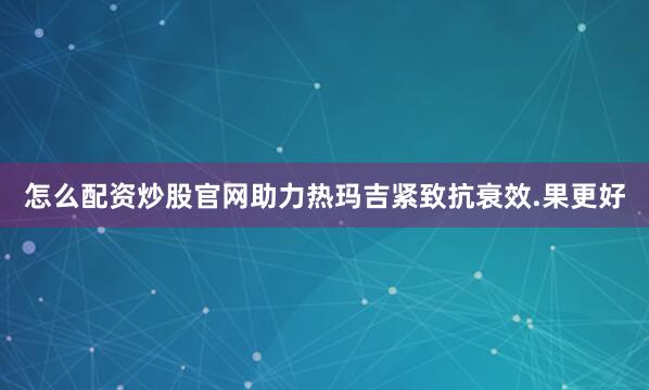 怎么配资炒股官网助力热玛吉紧致抗衰效.果更好