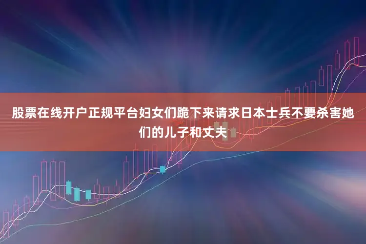 股票在线开户正规平台妇女们跪下来请求日本士兵不要杀害她们的儿子和丈夫