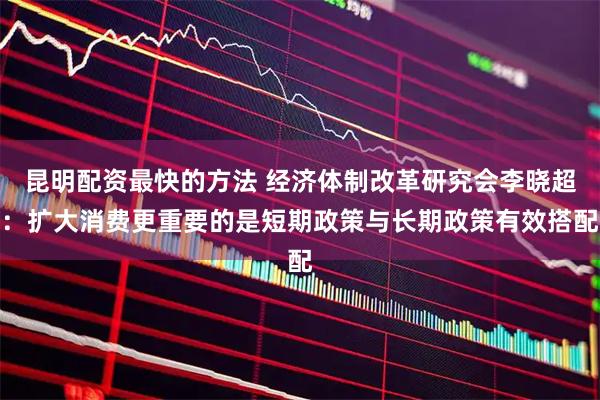 昆明配资最快的方法 经济体制改革研究会李晓超：扩大消费更重要的是短期政策与长期政策有效搭配